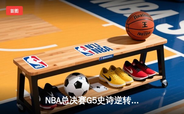 NBA总决赛G5史诗逆转：凯尔特人绝境重生，霍勒迪关键封锁定胜局
