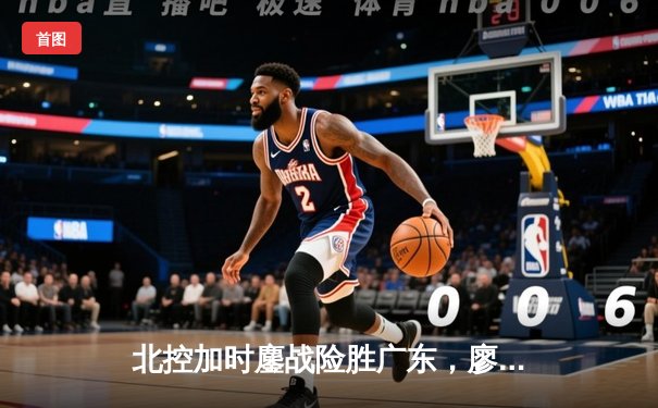 北控加时鏖战险胜广东，廖三宁31分创生涯新高，周琦空砍23+19