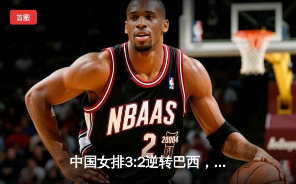 中国女排3:2逆转巴西，世联赛香港站惊险夺冠 朱婷王者归来独揽28分